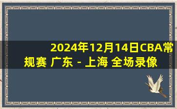 2024年12月14日CBA常规赛 广东 - 上海 全场录像